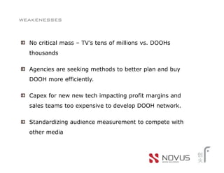 weakenesses


  No critical mass – TV’s tens of millions vs. DOOHs
  thousands

  Agencies are seeking methods to better plan and buy
  DOOH more efficiently.

  Capex for new new tech impacting profit margins and
  sales teams too expensive to develop DOOH network.

  Standardizing audience measurement to compete with
  other media
 