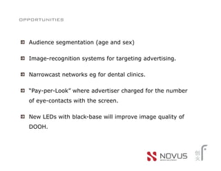 opportunities


  Audience segmentation (age and sex)

  Image-recognition systems for targeting advertising.

  Narrowcast networks eg for dental clinics.

  “Pay-per-Look” where advertiser charged for the number
  of eye-contacts with the screen.

  New LEDs with black-base will improve image quality of
  DOOH.
 