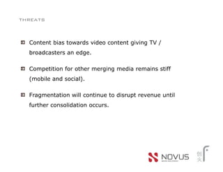 threats


  Content bias towards video content giving TV /
  broadcasters an edge.

  Competition for other merging media remains stiff
  (mobile and social).

  Fragmentation will continue to disrupt revenue until
  further consolidation occurs.
 