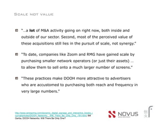 Scale not value


     “…a lot of M&A activity going on right now, both inside and
     outside of our sector. Second, most of the perceived value of
     these acquisitions still lies in the pursuit of scale, not synergy.”


     “To date, companies like Zoom and RMG have gained scale by
     purchasing smaller network operators (or just their assets) …
     to allow them to sell onto a much larger number of screens.”


     “These practices make DOOH more attractive to advertisers
     who are accustomed to purchasing both reach and frequency in
     very large numbers.”




http://www.wirespring.com/dynamic_digital_signage_and_interactive_kiosks_j
ournal/articles/DOOH_Networks__Will_There_Be_Only_One_-781.html, Bill
Gerba, DOOH Networks: Will There Be Only One?
 