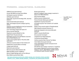 Mergers, acquisitions, closures

42Media Group goes bankrupt                           Muzak goes bankrupt
Access 360 Media purchase Arena Media                 National CineMedia makes strategic investment in
Ad-Dispatch acquires Volt Media                       Danoo (now RMG Networks)
AdWalker goes bankrupt                                NCR acquires NetKey
                                                                                                         Aug 2008. Good
Artexe SRL acquires Emmerrelogic SRL, becomes         NetKey acquires Webpavement                        time to get
DOOH.IT                                               Pixman Nomadic Media goes bankrupt                 bought.
Avanti Screenmedia goes bankrupt                      PlayNetwork acquires Channel M
Bally Technologies acquires Coolsign's gaming         Primesight acquires Titan Outdoor's UK roadside
division                                              business
ClearOne acquires NetStreams (and just received its   Redbus Group acquire assets of Streetbroadcast
NASDAQ delisting notification)                        RMG Networks acquires Pharmacy TV
Core Technology merges with Studio 911                Screenred disappears (and presumably goes
Danoo acquires IdeaCast                               bankrupt)
Digiadvans acquires Mobile Eco Ads                    SMART acquires NextWindow
Digital Poster AS goes bankrupt                       Sony acquires Convergent
EDR Media acquires The Golf Network, becomes          TargetCast buys Ripple Networks
Sports Retail Networks LLC                            Touchtunes acquires Barfly
Fujitsu acquire global rights to TELentice (after     Verifone acquires Clear Channel Taxi Media
bankruptcy)
                                                      Vision Media Group goes bankrupt
JCDecaux acquires assets of Titan Outdoor UK
                                                      Visser Digital Media acquires CampusLink and
Kaleidovision acquires Music Concierge                LevelVision College
Litelogic goes bankrupt                               WSJ/KPCB make strategic investment in TargetCast
Medscreen goes bankrupt                               Zoom Media & Marketing acquires Sports Display,
Mermaid acquires Media Solutions AB                   ClubCom, GymTV, Allied Media's nightlife network
Millennial Media acquire TapMetrics                   and Wellness Health Education Network
Minicom Digital Signage spins out from Minicom
Mood Media acquires Music Matic
 http://www.wirespring.com/dynamic_digital_signage_and_interactive_kiosks_journal/ar
 ticles/M_A_List__Digital_Signage_Mergers__Acquisitions_and_Bankruptcies-769.html
 