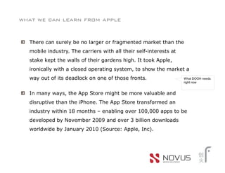 what we can learn from apple


  There can surely be no larger or fragmented market than the
  mobile industry. The carriers with all their self-interests at
  stake kept the walls of their gardens high. It took Apple,
  ironically with a closed operating system, to show the market a
  way out of its deadlock on one of those fronts.                  What DOOH needs
                                                                   right now


  In many ways, the App Store might be more valuable and
  disruptive than the iPhone. The App Store transformed an
  industry within 18 months – enabling over 100,000 apps to be
  developed by November 2009 and over 3 billion downloads
  worldwide by January 2010 (Source: Apple, Inc).
 