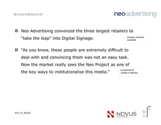background


     Neo Advertising convinced the three largest retailers to
                                                             Industry contacts
     “take the leap” into Digital Signage.                   essential.



     “As you know, these people are extremely difficult to
     deal with and convincing them was not an easy task.
     Now the market really sees the Neo Project as one of
                                                      Investment of
     the key ways to institutionalise this media.”    capital in delivery.




Smr_01_08.pdf
 