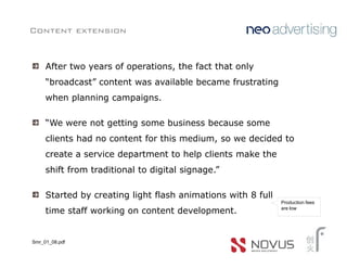 Content extension


     After two years of operations, the fact that only
     “broadcast” content was available became frustrating
     when planning campaigns.

     “We were not getting some business because some
     clients had no content for this medium, so we decided to
     create a service department to help clients make the
     shift from traditional to digital signage.”

     Started by creating light flash animations with 8 full
                                                              Production fees
                                                              are low
     time staff working on content development.


Smr_01_08.pdf
 