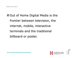 Definition



      Out of Home Digital Media is the
      frontier between television, the
      internet, mobile, interactive
      terminals and the traditional
      billboard or poster.




http://en.wikipedia.org/wiki/Out-of-home_advertising
 
