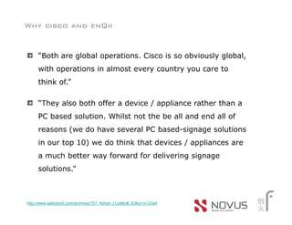 Why cisco and enQii


      “Both are global operations. Cisco is so obviously global,
      with operations in almost every country you care to
      think of.”

      “They also both offer a device / appliance rather than a
      PC based solution. Whilst not the be all and end all of
      reasons (we do have several PC based-signage solutions
      in our top 10) we do think that devices / appliances are
      a much better way forward for delivering signage
      solutions.”



http://www.dailydooh.com/archives/727, Adrian J Cotterill, Editor-in-Chief
 