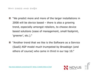 Why cisco and enQii


      “We predict more and more of the larger installations in
      2008 will be device based – there is also a growing
      trend, especially amongst retailers, to choose device
      based solutions (ease of management, small footprint,
      ‘greener’, etc.).”

      “Another trend that we like is the Software as a Service
      (SaaS) ASP model much trumpeted by Broadsign (and
      others of course) who came in third in our top 10.”




http://www.dailydooh.com/archives/727, Adrian J Cotterill, Editor-in-Chief
 