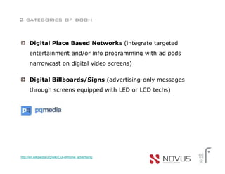 2 categories of dooh


      Digital Place Based Networks (integrate targeted
      entertainment and/or info programming with ad pods
      narrowcast on digital video screens)

      Digital Billboards/Signs (advertising-only messages
      through screens equipped with LED or LCD techs)




http://en.wikipedia.org/wiki/Out-of-home_advertising
 