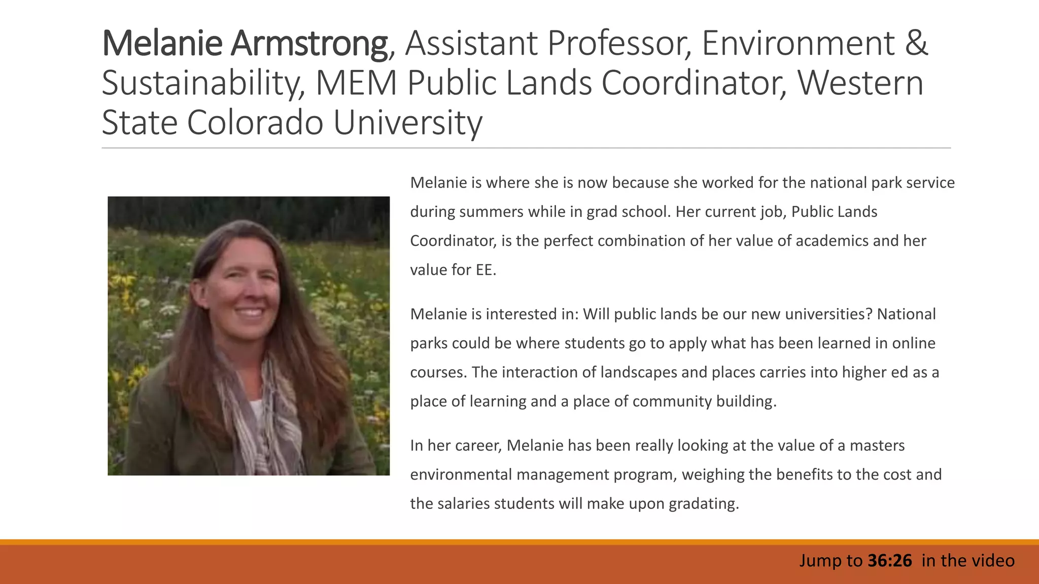 Melanie Armstrong, Assistant Professor, Environment &
Sustainability, MEM Public Lands Coordinator, Western
State Colorado University
Melanie is where she is now because she worked for the national park service
during summers while in grad school. Her current job, Public Lands
Coordinator, is the perfect combination of her value of academics and her
value for EE.
Melanie is interested in: Will public lands be our new universities? National
parks could be where students go to apply what has been learned in online
courses. The interaction of landscapes and places carries into higher ed as a
place of learning and a place of community building.
In her career, Melanie has been really looking at the value of a masters
environmental management program, weighing the benefits to the cost and
the salaries students will make upon gradating.
Jump to 36:26 in the video
 