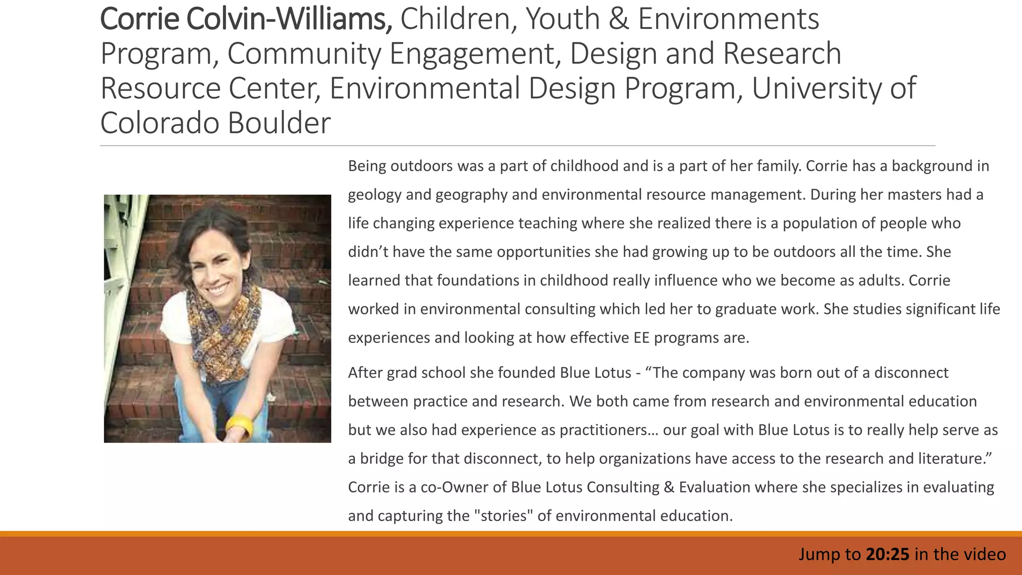 Corrie Colvin-Williams, Children, Youth & Environments
Program, Community Engagement, Design and Research
Resource Center, Environmental Design Program, University of
Colorado Boulder
Being outdoors was a part of childhood and is a part of her family. Corrie has a background in
geology and geography and environmental resource management. During her masters had a
life changing experience teaching where she realized there is a population of people who
didn’t have the same opportunities she had growing up to be outdoors all the time. She
learned that foundations in childhood really influence who we become as adults. Corrie
worked in environmental consulting which led her to graduate work. She studies significant life
experiences and looking at how effective EE programs are.
After grad school she founded Blue Lotus - “The company was born out of a disconnect
between practice and research. We both came from research and environmental education
but we also had experience as practitioners… our goal with Blue Lotus is to really help serve as
a bridge for that disconnect, to help organizations have access to the research and literature.”
Corrie is a co-Owner of Blue Lotus Consulting & Evaluation where she specializes in evaluating
and capturing the "stories" of environmental education.
Jump to 20:25 in the video
 