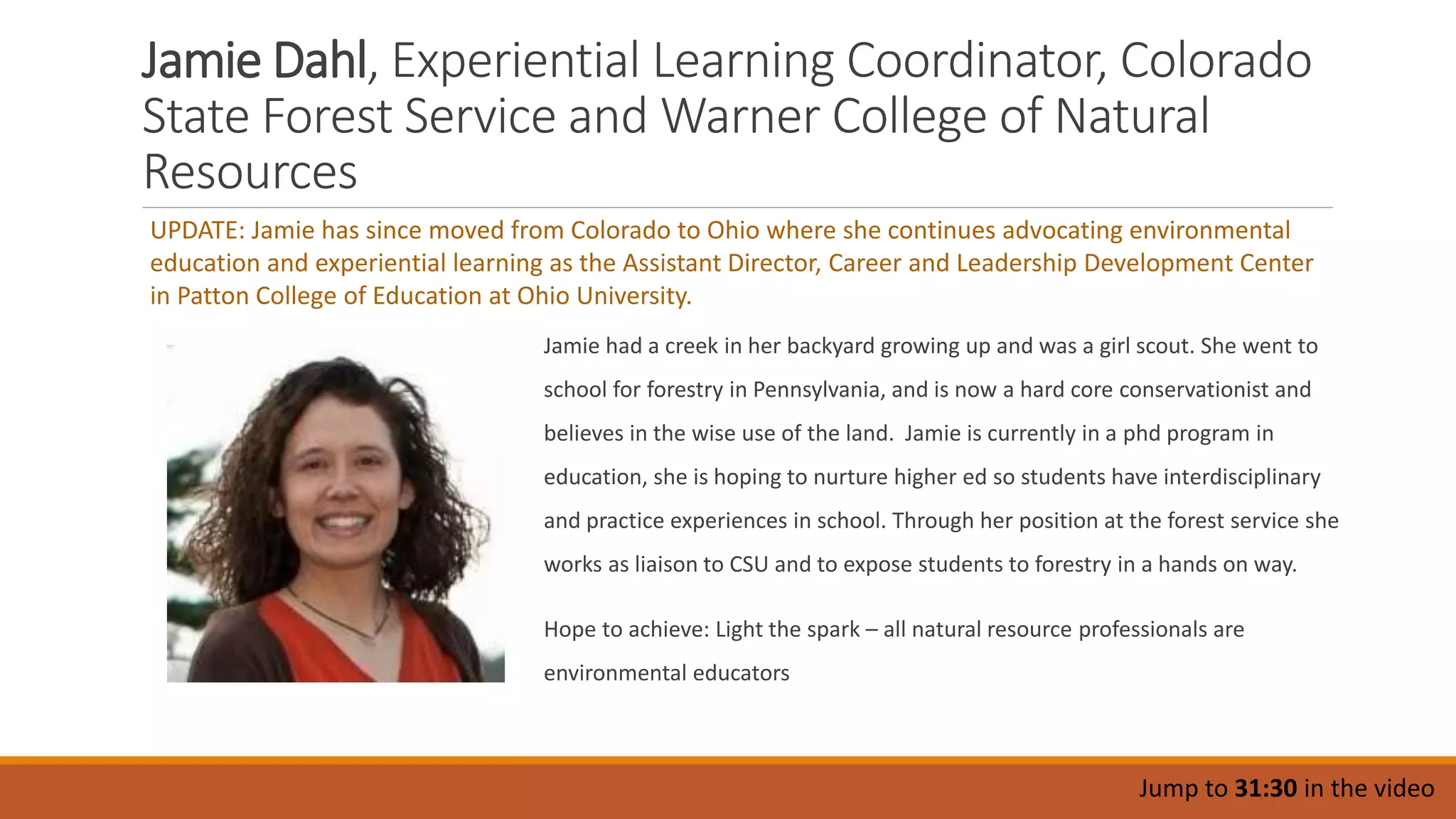 Jamie Dahl, Experiential Learning Coordinator, Colorado
State Forest Service and Warner College of Natural
Resources
Jamie had a creek in her backyard growing up and was a girl scout. She went to
school for forestry in Pennsylvania, and is now a hard core conservationist and
believes in the wise use of the land. Jamie is currently in a phd program in
education, she is hoping to nurture higher ed so students have interdisciplinary
and practice experiences in school. Through her position at the forest service she
works as liaison to CSU and to expose students to forestry in a hands on way.
Hope to achieve: Light the spark – all natural resource professionals are
environmental educators
Jump to 31:30 in the video
UPDATE: Jamie has since moved from Colorado to Ohio where she continues advocating environmental
education and experiential learning as the Assistant Director, Career and Leadership Development Center
in Patton College of Education at Ohio University.
 