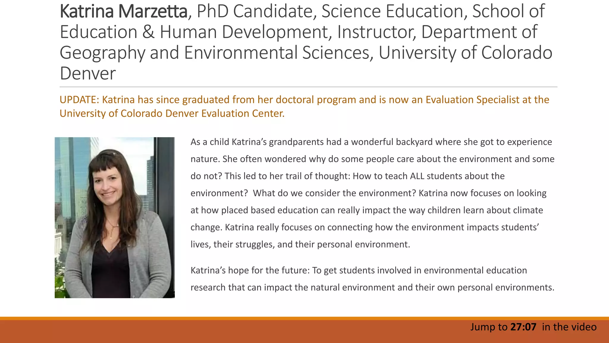 Katrina Marzetta, PhD Candidate, Science Education, School of
Education & Human Development, Instructor, Department of
Geography and Environmental Sciences, University of Colorado
Denver
As a child Katrina’s grandparents had a wonderful backyard where she got to experience
nature. She often wondered why do some people care about the environment and some
do not? This led to her trail of thought: How to teach ALL students about the
environment? What do we consider the environment? Katrina now focuses on looking
at how placed based education can really impact the way children learn about climate
change. Katrina really focuses on connecting how the environment impacts students’
lives, their struggles, and their personal environment.
Katrina’s hope for the future: To get students involved in environmental education
research that can impact the natural environment and their own personal environments.
Jump to 27:07 in the video
UPDATE: Katrina has since graduated from her doctoral program and is now an Evaluation Specialist at the
University of Colorado Denver Evaluation Center.
 