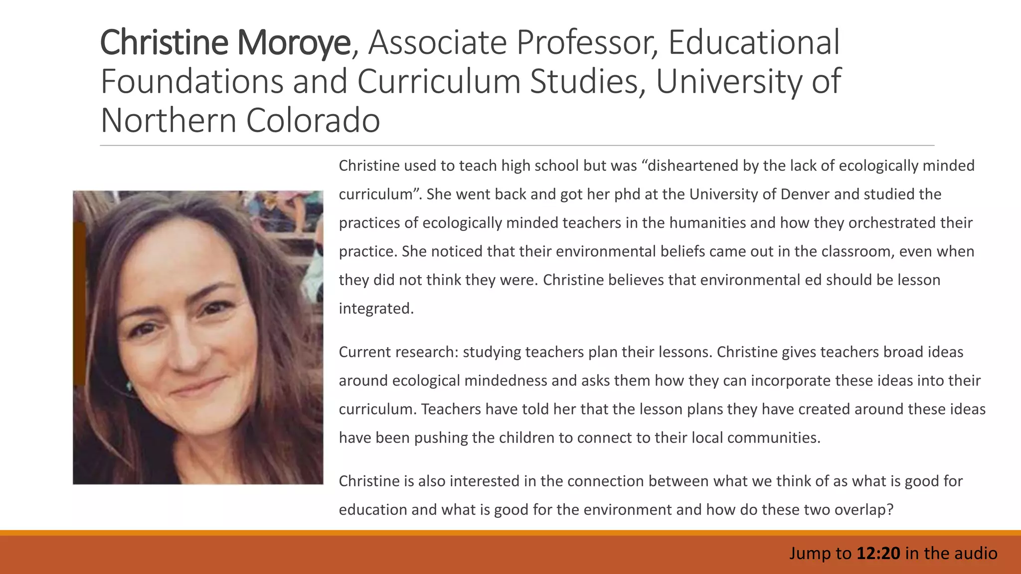 Christine Moroye, Associate Professor, Educational
Foundations and Curriculum Studies, University of
Northern Colorado
Christine used to teach high school but was “disheartened by the lack of ecologically minded
curriculum”. She went back and got her phd at the University of Denver and studied the
practices of ecologically minded teachers in the humanities and how they orchestrated their
practice. She noticed that their environmental beliefs came out in the classroom, even when
they did not think they were. Christine believes that environmental ed should be lesson
integrated.
Current research: studying teachers plan their lessons. Christine gives teachers broad ideas
around ecological mindedness and asks them how they can incorporate these ideas into their
curriculum. Teachers have told her that the lesson plans they have created around these ideas
have been pushing the children to connect to their local communities.
Christine is also interested in the connection between what we think of as what is good for
education and what is good for the environment and how do these two overlap?
Jump to 12:20 in the audio
 