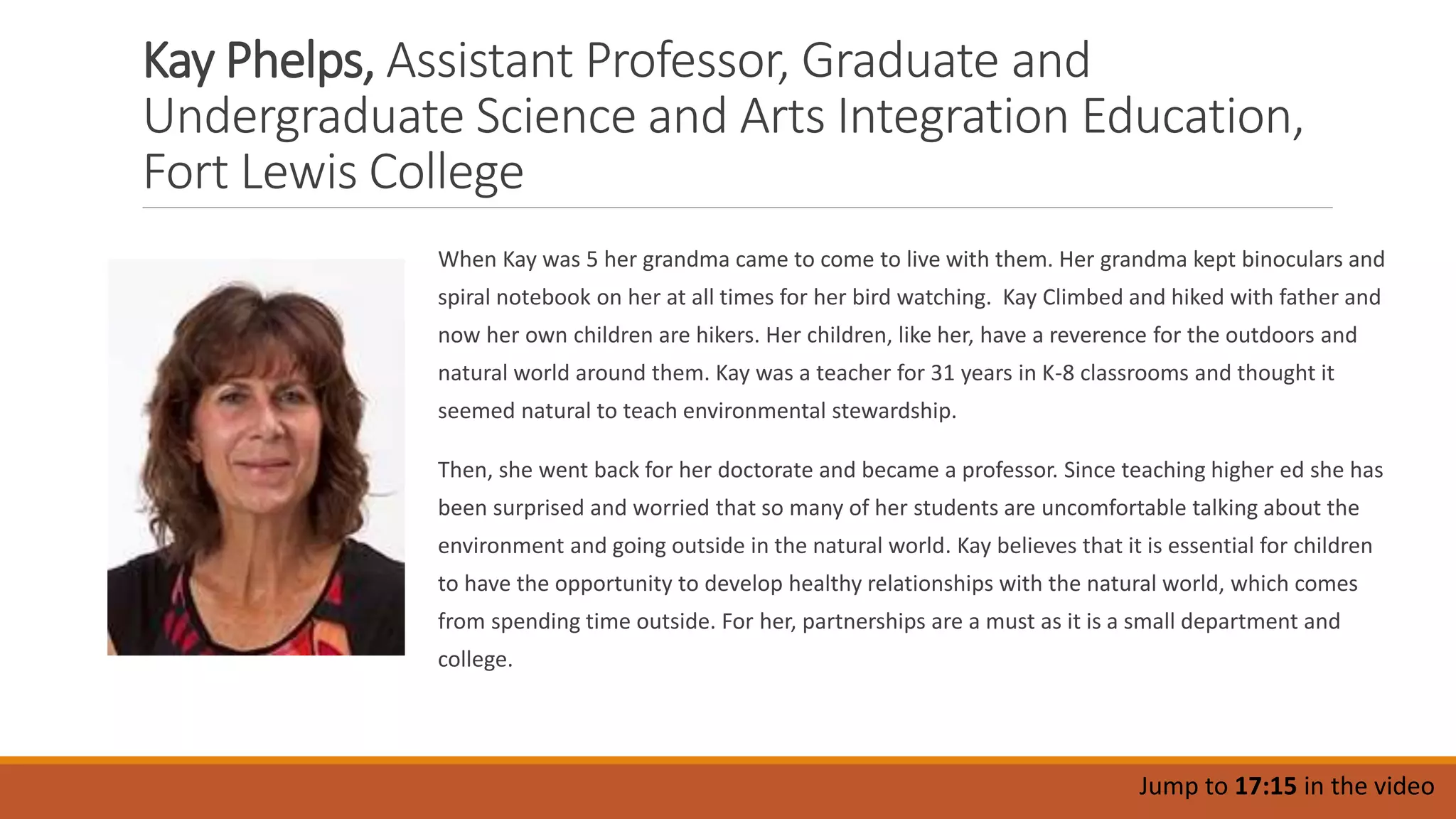 Kay Phelps, Assistant Professor, Graduate and
Undergraduate Science and Arts Integration Education,
Fort Lewis College
When Kay was 5 her grandma came to come to live with them. Her grandma kept binoculars and
spiral notebook on her at all times for her bird watching. Kay Climbed and hiked with father and
now her own children are hikers. Her children, like her, have a reverence for the outdoors and
natural world around them. Kay was a teacher for 31 years in K-8 classrooms and thought it
seemed natural to teach environmental stewardship.
Then, she went back for her doctorate and became a professor. Since teaching higher ed she has
been surprised and worried that so many of her students are uncomfortable talking about the
environment and going outside in the natural world. Kay believes that it is essential for children
to have the opportunity to develop healthy relationships with the natural world, which comes
from spending time outside. For her, partnerships are a must as it is a small department and
college.
Jump to 17:15 in the video
 