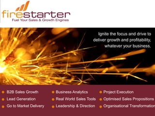 Ignite the focus and drive to
                                             deliver growth and profitability,
                                                   whatever your business.




B2B Sales Growth        Business Analytics        Project Execution
Lead Generation         Real World Sales Tools    Optimised Sales Propositions
Go to Market Delivery   Leadership & Direction    Organisational Transformation
 