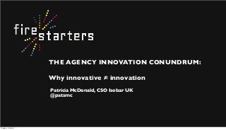 THE AGENCY INNOVATION CONUNDRUM:
Why innovative = innovation
Patricia McDonald, CSO Isobar UK
@patsmc
Thursday, 18 April 13
 