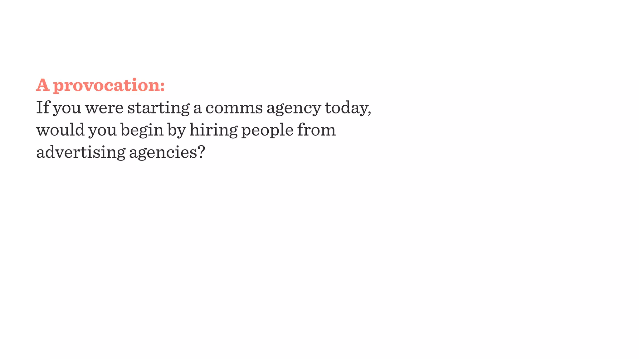 A provocation:
If you were starting a comms agency today,
would you begin by hiring people from
advertising agencies? If not:
How would they organize themselves? Would
they begin with briefs? Would they divide
learning and making into discrete roles? What
kinds of client relationships would keep them
engaged? What would your agency feel like?
 