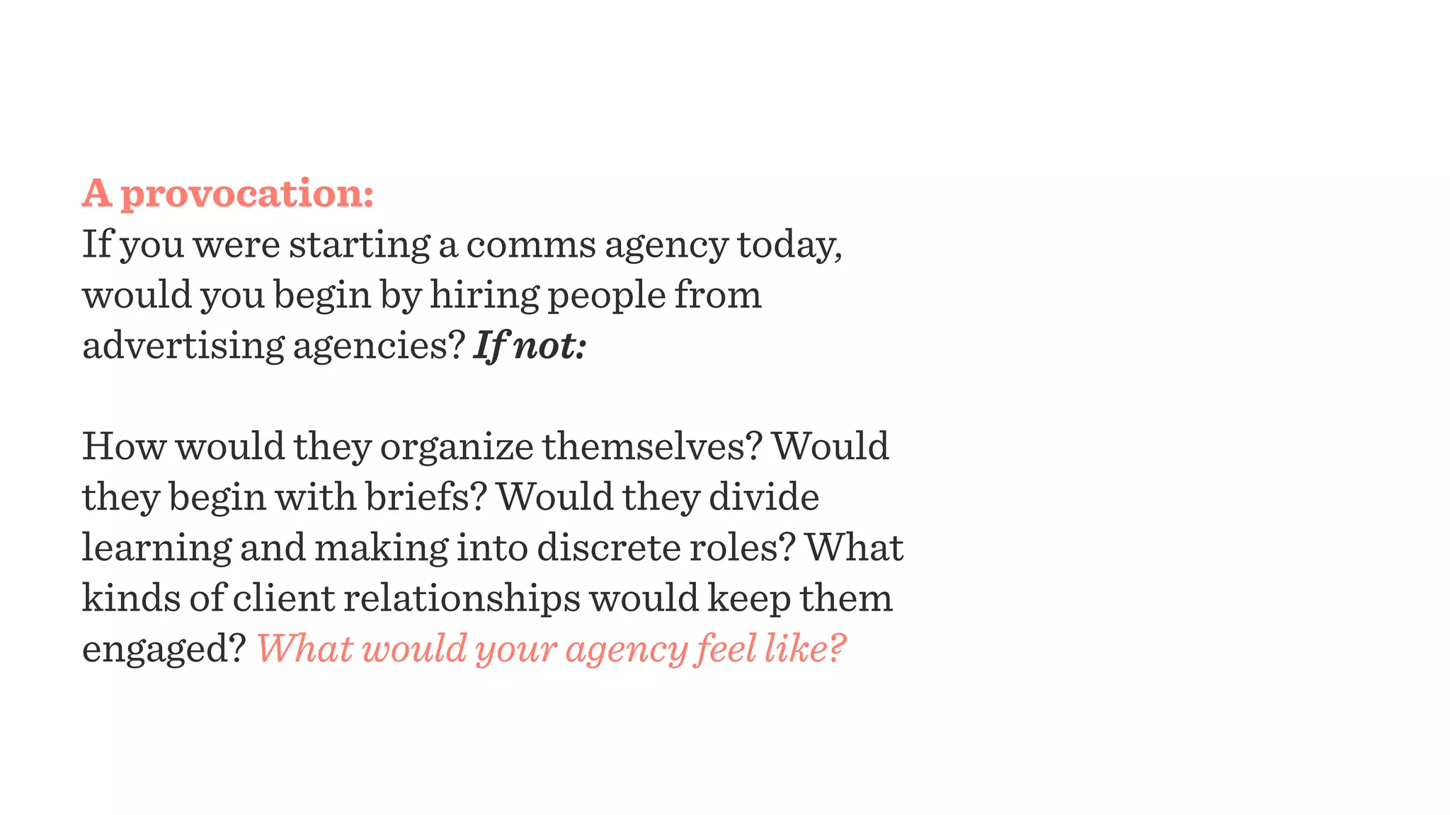 A provocation:
If you were starting a comms agency today,
would you begin by hiring people from
advertising agencies? If not:
How would they organize themselves? Would
they begin with briefs? Would they divide
learning and making into discrete roles? What
kinds of client relationships would keep them
engaged? What would your agency feel like?
 
