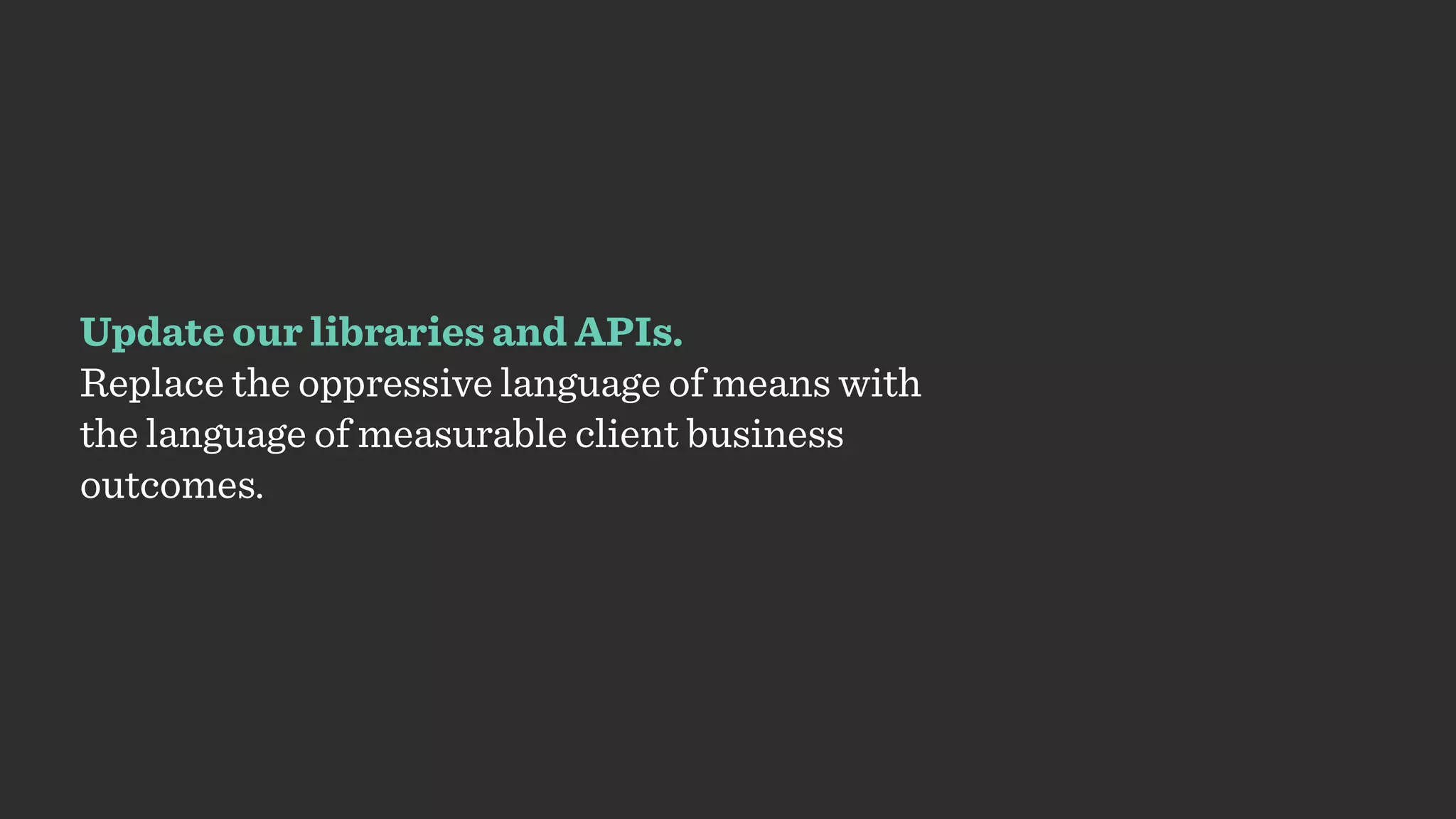 Update our libraries and APIs.
Replace the oppressive language of means with
the language of measurable client business
outcomes.
 