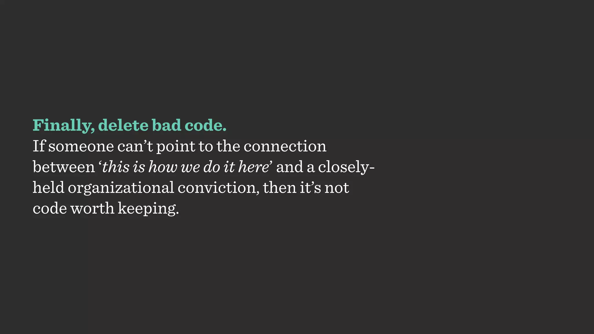 Finally, delete bad code.
If someone can’t point to the connection
between ‘this is how we do it here’ and a closely-
held organizational conviction, then it’s not
code worth keeping.
 