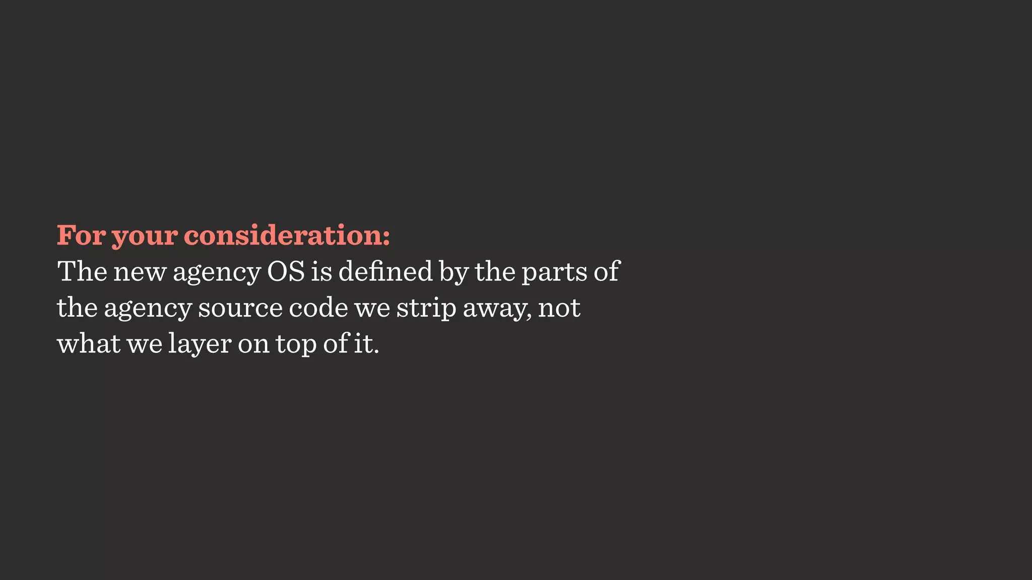 For your consideration:
The new agency OS is deﬁned by the parts of
the agency source code we strip away, not  
what we layer on top of it.
 