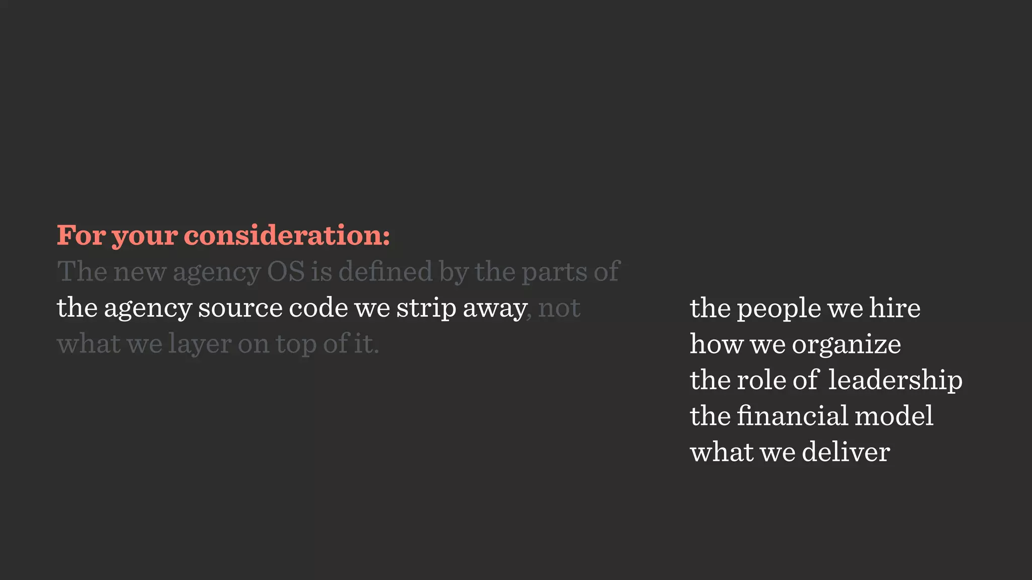 For your consideration:
The new agency OS is deﬁned by the parts of
the agency source code we strip away, not  
what we layer on top of it.
the people we hire
how we organize
the role of leadership
the ﬁnancial model
what we deliver
 