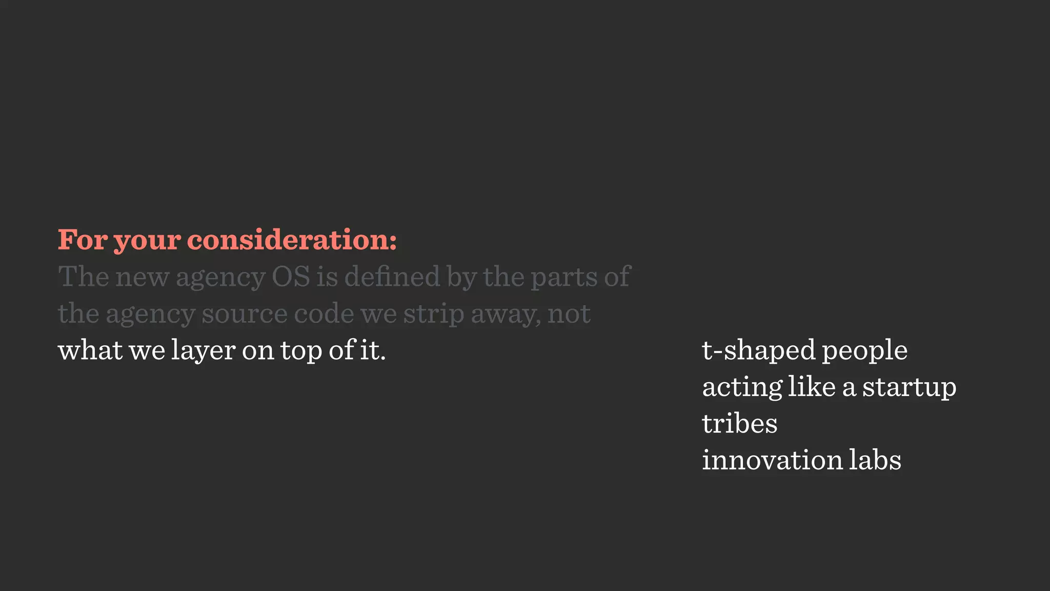 For your consideration:
The new agency OS is deﬁned by the parts of
the agency source code we strip away, not  
what we layer on top of it. t-shaped people
acting like a startup
tribes
innovation labs
 