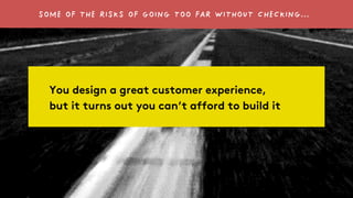 SOME OF THE RISKS OF GOING TOO FAR WITHOUT CHECKING… 
You design a great customer experience, 
but it turns out you can’t ...
