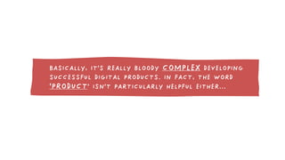 BASICALLY, IT’S REALLY BLOODY COMPLEX DEVELOPING 
SUCCESSFUL DIGITAL PRODUCTS. IN FACT, THE WORD 
‘PRODUCT’ ISN’T PARTICUL...