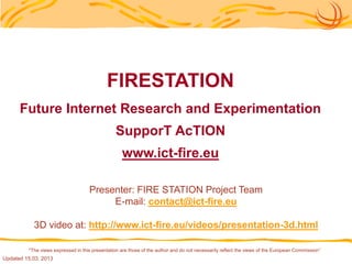 FIRESTATION
      Future Internet Research and Experimentation
                                                SupporT AcTION
                                                   www.ict-fire.eu

                                    Presenter: FIRE STATION Project Team
                                         E-mail: contact@ict-fire.eu

           3D video at: http://www.ict-fire.eu/videos/presentation-3d.html

         "The views expressed in this presentation are those of the author and do not necessarily reflect the views of the European Commission“
Updated 15.03. 2013
 