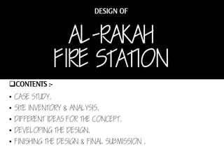 AL-RAKAH
FIRE STATION
• CASE STUDY.
• SITE INVENTORY & ANALYSIS.
• DIFFERENT IDEAS FOR THE CONCEPT.
• DEVELOPING THE DESIGN.
• FINISHING THE DESIGN & FINAL SUBMISSION .

 