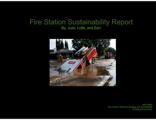 Fire Station Sustainability Report
          By: Juan, Lotte, and Zain




                                                                            IMTG 8625
                                      Environment, Business Strategy, and Sustainability
                                                                 Professor Bruce Paton
 