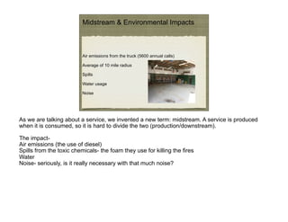 Midstream & Environmental Impacts



                          Air emissions from the truck (5600 annual calls)

                          Average of 10 mile radius

                          Spills

                          Water usage

                          Noise




As we are talking about a service, we invented a new term: midstream. A service is produced
when it is consumed, so it is hard to divide the two (production/downstream).

The impact-
Air emissions (the use of diesel)
Spills from the toxic chemicals- the foam they use for killing the fires
Water
Noise- seriously, is it really necessary with that much noise?
 