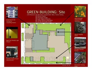 GREEN BUILDING: Site
                           LEED Measures:SS4 Alternative Transportation: Bikes, Transit, Parking
                                Measures:SS4
                                         SS5 Restore Habitat
                                         SS6 Stormwater Design
                                         SS8 Light Pollution Reduction                                             Native/Drought
Preferred On-Site
          On-                            WE1 Water Efficient Landscaping                                           Tolerant Plant
Parking for                              EA2 On-Site Renewable Energy
                                             On-                                                                   Selections
Carpooling Visitors




                                                                                                                   Bicycle Hanging
                                                                                                                   Racks


Night Sky Shielded Light
Fixtures




                                                                                                                   PV Solar Covered
                                                                                                                   Parking




Sonoma County Transit
Lines 60 & 66                                                                                         N
                                                                                             Schematic Site Plan   Stormwater Parking
                                                                                                                   Swale
 
