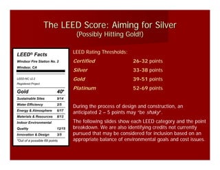 The LEED Score: Aiming for Silver
                                    (Possibly Hitting Gold!)

LEED® Facts                        LEED Rating Thresholds:
Windsor Fire Station No. 2         Certified                 26-32 points
Windsor, CA
                                   Silver                    33-38 points
LEED-NC v2.2                       Gold                      39-51 points
Registered Project
                                   Platinum                  52-69 points
Gold                       40*
Sustainable Sites          9/14
Water Efficiency           2/5
                                   During the process of design and construction, an
Energy & Atmosphere        6/17
                                   anticipated 2 – 5 points may “be shaky”.
Materials & Resources      8/13
Indoor Environmental               The following slides show each LEED category and the point
Quality                    12/15   breakdown. We are also identifying credits not currently
Innovation & Design        3/5     pursued that may be considered for inclusion based on an
*Out of a possible 69 points       appropriate balance of environmental goals and cost issues.
 