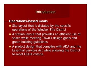 Introduction

Operations-based Goals
 Site layout that is dictated by the specific
 operations of the Windsor Fire District
 A station layout that provides an efficient use of
 space while meeting Town’s design goals and
 green building guidelines
 A project design that complies with ADA and the
 Essential Services Act while allowing the District
 to meet OSHA criteria.
 