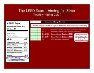 The LEED Score: Aiming for Silver
                                       (Possibly Hitting Gold!)
                                   Yes   ?   No




                                   3     2                Innovation & Design Process
LEED®        Facts
Windsor Fire Station No. 2           Possible “Maybe” Credits to Capture Additional Points to Secure Gold Rating

Windsor, CA                        1              Credit 1.1      Innovation in Design: Green Bldg Public Education and Outreach
                                   1              Credit 1.2      Innovation in Design: Green Cleaning for Maintenance
LEED-NC v2.2                             1        Credit 1.3      Innovation in Design: (TBD)               Worthy innovative
Registered Project                                                                                          Ideas may emerge
                                         1        Credit 1.4      Innovation in Design: (TBD)              Out of the continued
                                                                                                                Design and
Gold                       40*     1              Credit 2        LEED® Accredited Professional
                                                                                                          Construction processes.
Sustainable Sites          9/14
Water Efficiency           2/5
Energy & Atmosphere        6/17
Materials & Resources      8/13
Indoor Environmental
Quality                    12/15
Innovation & Design        3/5
*Out of a possible 69 points
 