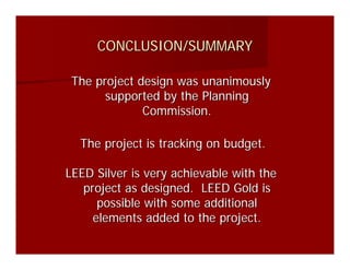 CONCLUSION/SUMMARY

 The project design was unanimously
       supported by the Planning
              Commission.

  The project is tracking on budget.

LEED Silver is very achievable with the
   project as designed. LEED Gold is
      possible with some additional
     elements added to the project.
 