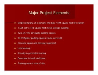 Major Project Elements

Single company (4-6 person) two-bay 7,694 square feet fire station

1,586 (36’ x 44’) square foot metal storage building

Two (2) 10’x 20’ public parking spaces

18 firefighter parking spaces (some covered)

Concrete apron and driveway approach

Landscaping

Security & perimeter fencing

Generator & trash enclosure

Training area at rear of site
 