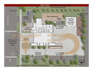 Site Plan
                                                                        Concrete Sound Wall

                (E) Fence

                                                                                                           (E) Ornamental
                                                                                                               Fence to
                                                                  Patio Expansion
 Windsor Road




                                 Visitor                                                                        remain
                                 Parking                                        Mech.          Ancillary
                                                                                Units           Vehicle
                                                                                              Housing &
                                                                                               Storage
                                                                              F.F. Parking
                                    Visitor                                                                Training
                                                                               (Covered)
                                   Entrance                                                                  Area
CLEAR
CLEAR
KEEP



                                  49’-9”
                                  49’
        Flashing LED
         mounted to
          (E) Street
            Light




                KEEP                               Volunteer                  F.F. Parking
                CLEAR                               Parking                    (Covered)
                                           Trash

                                           Gen.
                                                                                                            Access to
                N                                                                                           Corp. Yard

                        Concrete Pilasters w/ Ornamental Metal Grills      (E) Chainlink to Remain
 