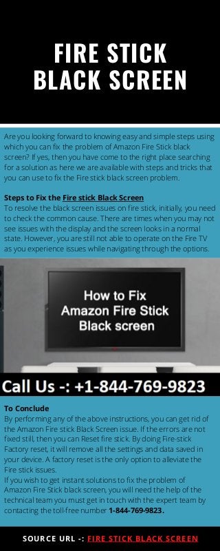 FIRE STICK
BLACK SCREEN
SOURCE URL -: FIRE STICK BLACK SCREEN
Are you looking forward to knowing easy and simple steps using
which you can fix the problem of Amazon Fire Stick black
screen? If yes, then you have come to the right place searching
for a solution as here we are available with steps and tricks that
you can use to fix the Fire stick black screen problem.
Steps to Fix the Fire stick Black Screen
To resolve the black screen issues on fire stick, initially, you need
to check the common cause. There are times when you may not
see issues with the display and the screen looks in a normal
state. However, you are still not able to operate on the Fire TV
as you experience issues while navigating through the options.
To Conclude
By performing any of the above instructions, you can get rid of
the Amazon Fire stick Black Screen issue. If the errors are not
fixed still, then you can Reset fire stick. By doing Fire-stick
Factory reset, it will remove all the settings and data saved in
your device. A factory reset is the only option to alleviate the
Fire stick issues.
If you wish to get instant solutions to fix the problem of
Amazon Fire Stick black screen, you will need the help of the
technical team you must get in touch with the expert team by
contacting the toll-free number 1-844-769-9823.
 