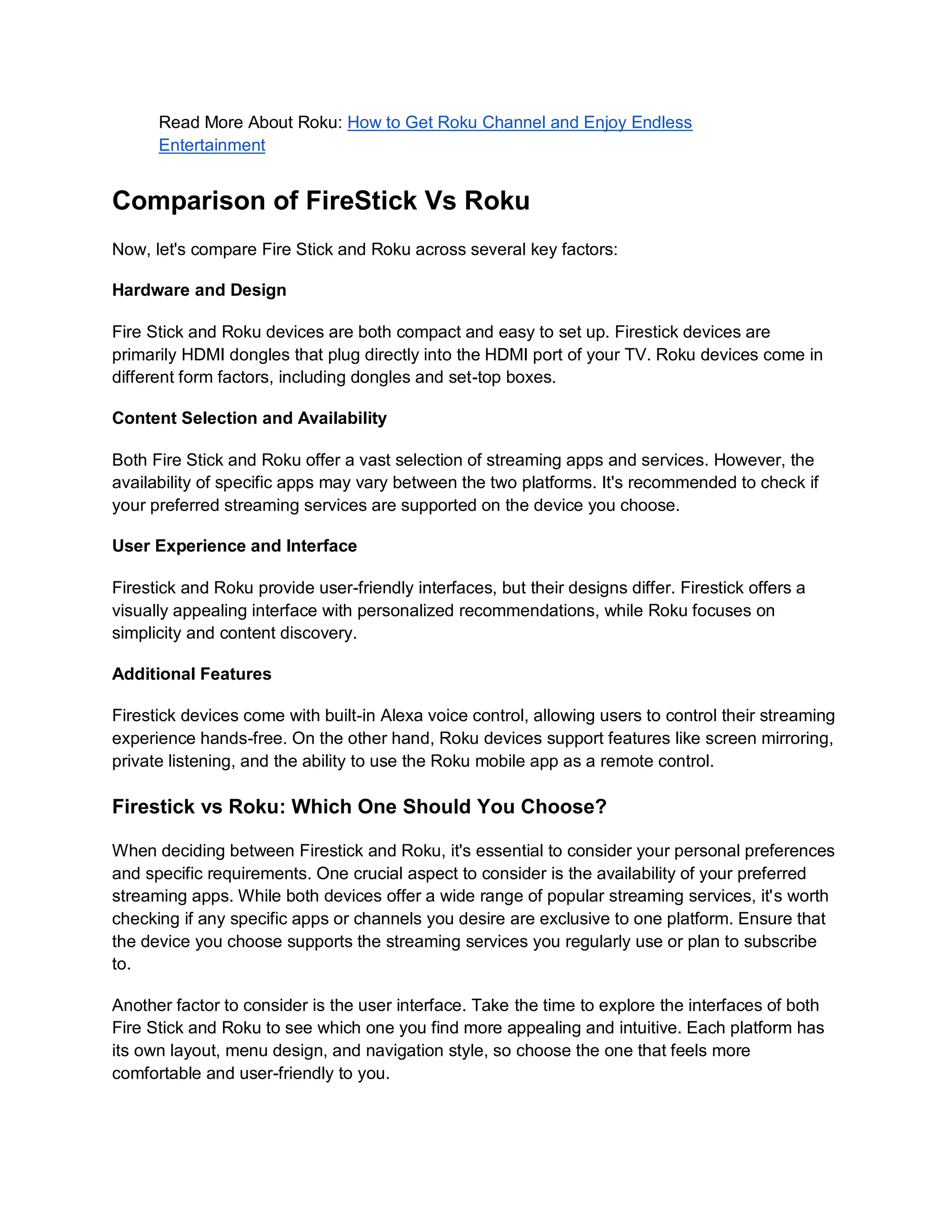 Read More About Roku: How to Get Roku Channel and Enjoy Endless
Entertainment
Comparison of FireStick Vs Roku
Now, let's compare Fire Stick and Roku across several key factors:
Hardware and Design
Fire Stick and Roku devices are both compact and easy to set up. Firestick devices are
primarily HDMI dongles that plug directly into the HDMI port of your TV. Roku devices come in
different form factors, including dongles and set-top boxes.
Content Selection and Availability
Both Fire Stick and Roku offer a vast selection of streaming apps and services. However, the
availability of specific apps may vary between the two platforms. It's recommended to check if
your preferred streaming services are supported on the device you choose.
User Experience and Interface
Firestick and Roku provide user-friendly interfaces, but their designs differ. Firestick offers a
visually appealing interface with personalized recommendations, while Roku focuses on
simplicity and content discovery.
Additional Features
Firestick devices come with built-in Alexa voice control, allowing users to control their streaming
experience hands-free. On the other hand, Roku devices support features like screen mirroring,
private listening, and the ability to use the Roku mobile app as a remote control.
Firestick vs Roku: Which One Should You Choose?
When deciding between Firestick and Roku, it's essential to consider your personal preferences
and specific requirements. One crucial aspect to consider is the availability of your preferred
streaming apps. While both devices offer a wide range of popular streaming services, it's worth
checking if any specific apps or channels you desire are exclusive to one platform. Ensure that
the device you choose supports the streaming services you regularly use or plan to subscribe
to.
Another factor to consider is the user interface. Take the time to explore the interfaces of both
Fire Stick and Roku to see which one you find more appealing and intuitive. Each platform has
its own layout, menu design, and navigation style, so choose the one that feels more
comfortable and user-friendly to you.
 