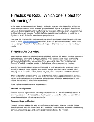 Firestick vs Roku: Which one is best for
streaming?
In the arena of streaming gadgets, Firestick and Roku have mounted themselves as famous
picks among customers. These compact gadgets connect to your TV, supplying an extensive
variety of streaming options and transforming your television right into a smart amusement hub.
In this article, we will examine FireStick Vs Roku, examining various factors to assist you in
figuring out which device fits your streaming requirements.
Fire Stick and Roku are famous streaming devices that offer smooth get entry to an extensive
range of online streaming services like Netflix, Hulu, and Amazon Prime Video. In this article,
we can compare Firestick vs Roku which will help you determine which one suits your leisure
needs.
Firestick: An Overview
The Firestick is a popular streaming device offered by Amazon. It is a small, portable device that
connects to your television's HDMI port, allowing you to access a wide range of streaming
services, including Netflix, Hulu, Amazon Prime Video, and more. The Firestick runs on
Amazon's Fire OS, a modified version of Android, and offers a user-friendly interface.
You can enjoy streaming content in high definition or even 4K resolution, depending on the
model you choose. It also supports voice control through Amazon's virtual assistant, Alexa,
allowing you to search for content, control playback, and access other smart home devices.
The Firestick offers a vast library of apps and channels, including popular streaming services,
games, and music platforms. It provides a convenient and affordable way to transform your
regular television into a smart entertainment hub.
Let's explore some key aspects of the Firestick:
Features and Capabilities
Firestick supports high-definition streaming with options for 4K Ultra HD and HDR content. It
also includes voice control capabilities, allowing users to search for content and control their
streaming experience using voice commands.
Supported Apps and Content
Firestick provides access to a wide range of streaming apps and services, including popular
ones like Netflix, Amazon Prime Video, Hulu, and more. Users can also access music streaming
services, and gaming apps, and even browse the internet using the Firestick.
 
