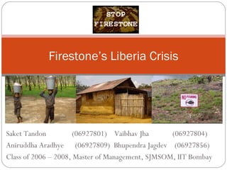 Saket Tandon    (06927801)  Vaibhav Jha    (06927804) Aniruddha Aradhye  (06927809)  Bhupendra Jagdev  (06927856) Class of 2006 – 2008, Master of Management, SJMSOM, IIT Bombay Firestone’s Liberia Crisis 