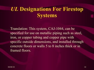 UL  Designations For Firestop Systems Translation: This system, CAJ-1044, can be specified for use on metallic piping such as steel, iron, or copper tubing and copper pipe with specific outside dimensions, and installed through concrete floors or walls 5 to 8 inches thick or in framed floors. 