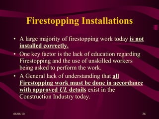 Firestopping Installations A large majority of firestopping work today  is not installed correctly. One key factor is the lack of education regarding Firestopping and the use of unskilled workers being asked to perform the work. A General lack of understanding that  all Firestopping work must be done in accordance with approved  UL  details  exist in the Construction Industry today. 