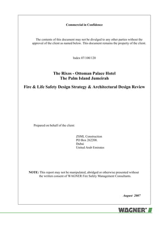 Commercial in Confidence
The contents of this document may not be divulged to any other parties without the
approval of the client as named below. This document remains the property of the client.
Index 07/100/120
The Rixos - Ottoman Palace Hotel
The Palm Island Jumeirah
Fire & Life Safety Design Strategy & Architectural Design Review
Prepared on behalf of the client:
ZSML Construction
PO Box 262208.
Dubai
United Arab Emirates
NOTE: This report may not be manipulated, abridged or otherwise presented without
the written consent of WAGNER Fire Safety Management Consultants.
August 2007
 