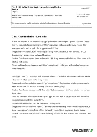 Fire & Life Safety Design Strategy & Architectural Design
Review
August 2007
Project:
The Rixos-Ottoman Palace Hotel on the Palm Island, Jumeirah
Dubai UAE
Customer ID: E009
Ref: 07/100/120
This document must be read in conjunction with the listed explanatory drawings & details Page 10 of 28
Guest Accommodation – Lake Villas
Within the environs of the hotel are 20 (Type I) lake villas consisting of a ground floor and 2 upper
storeys. Each villa has an indoor area of 630m² including 5 bedrooms and 2 living rooms. The
outdoor area allocated to each villa is approximately 156m².
The ground floor area is 252m² consisting of 1 living room, 1 kitchen, 1 maid’s room, 2 WC, 1
fitness room, 1 storage room and a double garage.
The first floor has an area of 190m² and consists of 1 living room with kitchen and 2 bed rooms with
attached bath rooms.
The second floor has an indoor area of 188m² consisting of 3 bed rooms with attached bath rooms
and 1 sofa room.
Villa (type II) are G+1 buildings with an indoor area of 521m² and an outdoor area of 130m². These
villas include 5 bed rooms and 2 living rooms.
The ground floor has an indoor area of 276m² consisting of a family room, a living room, a maid’s
room, a home office, a kitchen, a laundry room and a double garage.
The first floor has an indoor area of 245m² with 5 bed rooms, each with it’s own bath room and one
living room.
There are 2 units of exclusive villas G+2 (villa type III) each with 688 sq m indoor area and 156m²
outdoor area a ground floor and 2 storey.
The exclusive villa consist of 5 bed rooms and 2 living rooms.
The ground floor has an indoor area of 377m² and contains the family room with attached kitchen, a
living room, a maid’s room, home office, the laundry room, fitness room and a double garage.
The first floor has an indoor area of 311m² including 5 bed rooms with attached bath room and 1 sofa
room.
 