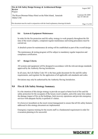 Fire & Life Safety Design Strategy & Architectural Design
Review
August 2007
Project:
The Rixos-Ottoman Palace Hotel on the Palm Island, Jumeirah
Dubai UAE
Customer ID: E009
Ref: 07/100/120
This document must be read in conjunction with the listed explanatory drawings & details Page 15 of 28
8.6 System & Equipment Maintenance
In order for the fire protection and life safety strategy to work properly throughout the life
time of the resort complex, competent regular maintenance and testing procedures must be
carried out.
A detailed system for maintenance & testing will be established as part of the overall design.
The maintenance & testing program will be subject to mandatory regular inspection and
compliance certification.
8.7 Design Criteria
All systems and equipment will be designed in accordance with the relevant design standards
approved by the Authority Having Jurisdiction.
In all cases, the Life Safety Code 101 is the base guide document for fire and life safety
requirements, and regulator for the application of all applicable sub-standards and codes.
Deviations may only be authorised by the Authority Having Jurisdiction.
9.0 Fire & Life Safety Strategy Summary
It is the intention of this design strategy to provide an equal or better level of fire and life
safety protection for the occupants of the luxury resort complex, and at the same time reduce
the damage impact of fire on the buildings, limit recovery operations and provide emergency
services with adequate facility to perform it’s duties.
It is however incumbent on the resort owner/management to ensure that all life safety features
addressed in this strategy document are implemented.
Emergency response training for the resorts staff is a fundamental requirement in order for
evacuation planning to be successful.
 