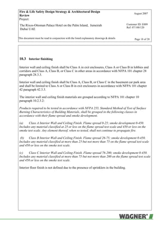 Fire & Life Safety Design Strategy & Architectural Design
Review
August 2007
Project:
The Rixos-Ottoman Palace Hotel on the Palm Island, Jumeirah
Dubai UAE
Customer ID: E009
Ref: 07/100/120
This document must be read in conjunction with the listed explanatory drawings & details Page 18 of 28
10.3 Interior finishing
Interior wall and ceiling finish shall be Class A in exit enclosures, Class A or Class B in lobbies and
corridors and Class A, Class B, or Class C in other areas in accordance with NFPA 101 chapter 28
paragraph 28.3.3.
Interior wall and ceiling finish shall be Class A, Class B, or Class C in the basement car park area
and shall be limited to Class A or Class B in exit enclosures in accordance with NFPA 101 chapter
42 paragraph 42.3.3.
The interior wall and ceiling finish materials are grouped according to NFPA 101 chapter 10
paragraph 10.2.3.2:
Products required to be tested in accordance with NFPA 255, Standard Method of Test of Surface
Burning Characteristics of Building Materials, shall be grouped in the following classes in
accordance with their flame spread and smoke development.
(a) Class A Interior Wall and Ceiling Finish. Flame spread 0-25; smoke development 0-450.
Includes any material classified at 25 or less on the flame spread test scale and 450 or less on the
smoke test scale. Any element thereof, when so tested, shall not continue to propagate fire.
(b) Class B Interior Wall and Ceiling Finish. Flame spread 26-75; smoke development 0-450.
Includes any material classified at more than 25 but not more than 75 on the flame spread test scale
and 450 or less on the smoke test scale.
(c) Class C Interior Wall and Ceiling Finish. Flame spread 76-200; smoke development 0-450.
Includes any material classified at more than 75 but not more than 200 on the flame spread test scale
and 450 or less on the smoke test scale.
Interior floor finish is not defined due to the presence of sprinklers in the building.
 